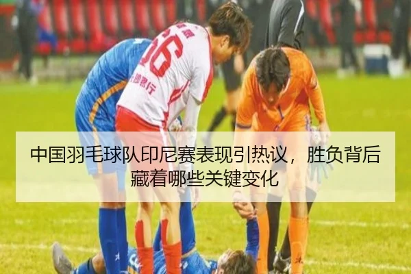 中国羽毛球队印尼赛表现引热议，胜负背后藏着哪些关键变化（NetEaseSports）
